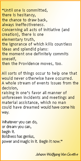 Text Box: “Until one is committed,
there is hesitancy,
the chance to draw back,
always ineffectiveness.
Concerning all acts of initiative (and creation), there is one
elementary truth,
the ignorance of which kills countless ideas and splendid plans:
the moment one definitely commits oneself,
then the Providence moves, too.
All sorts of things occur to help one that would never otherwise have occurred.
A whole stream of events issues from the decision,
raising in one’s favor all manner of unforeseen incidents and meetings and material assistance, which no man
could have dreamed would have come his way.
Whatever you can do,
or dream you can,
begin it.
Boldness has genius,
power and magic in it. Begin it now.”
Johann Wolfgang Von Goethe