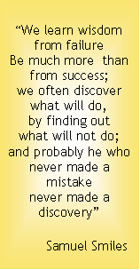 Text Box: “We learn wisdom
from failure
Be much more than
from success;
we often discover
what will do,
by finding out
what will not do;
and probably he who
never made a mistake
never made a discovery”
Samuel Smiles